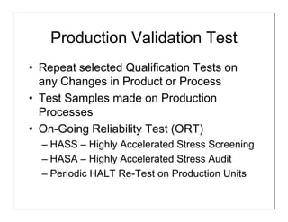 Production Validation Test
• Repeat selected Qualification Tests on
  any Changes in Product or Process
• Test Samples made on Production
  Processes
• On-Going Reliability Test (ORT)
  – HASS – Highly Accelerated Stress Screening
  – HASA – Highly Accelerated Stress Audit
  – Periodic HALT Re-Test on Production Units
 