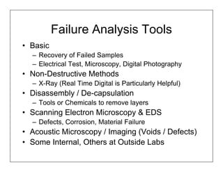 Failure Analysis Tools
• Basic
  – Recovery of Failed Samples
  – Electrical Test, Microscopy, Digital Photography
• Non-Destructive Methods
  – X-Ray (Real Time Digital is Particularly Helpful)
• Disassembly / De-capsulation
  – Tools or Chemicals to remove layers
• Scanning Electron Microscopy & EDS
  – Defects, Corrosion, Material Failure
• Acoustic Microscopy / Imaging (Voids / Defects)
• Some Internal, Others at Outside Labs
 