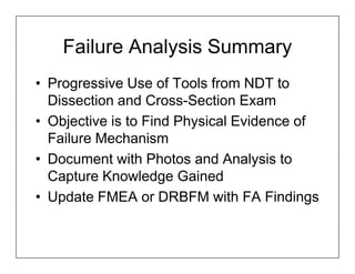 Failure Analysis Summary
• Progressive Use of Tools from NDT to
  Dissection and Cross-Section Exam
• Objective is to Find Physical Evidence of
  Failure Mechanism
• Document with Photos and Analysis to
  Capture Knowledge Gained
• Update FMEA or DRBFM with FA Findings
 