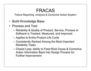 FRACAS
   Failure Reporting, Analysis & Corrective Action System

• Build Knowledge Base
• Process and Tool
  – Reliability & Quality of Product, Service, Process or
    Software is Tracked, Measured, and Improved
  – Applies to Entire Product Life Cycle
  – Consistently Ranked Among the Most Important
    Reliability Tasks
  – Closed Loop: Ability to Feed Root Cause & Corrective
    Action Information Back Into Design Process for
    Further Improvement
 
