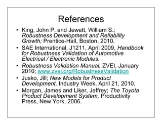 References
• King, John P. and Jewett, William S.;
  Robustness Development and Reliability
  Growth; Prentice-Hall, Boston, 2010.
• SAE International, J1211, April 2009, Handbook
  for Robustness Validation of Automotive
  Electrical / Electronic Modules.
• Robustness Validation Manual, ZVEI, January
  2010; www.zvei.org/RobustnessValidation
• Jusko, Jill; New Models for Product
  Development, Industry Week, April 21, 2010.
• Morgan, James and Liker, Jeffrey; The Toyota
  Product Development System, Productivity
  Press, New York, 2006.
 