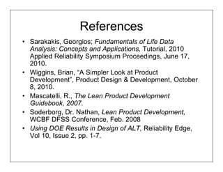 References
• Sarakakis, Georgios; Fundamentals of Life Data
  Analysis: Concepts and Applications, Tutorial, 2010
  Applied Reliability Symposium Proceedings, June 17,
  2010.
• Wiggins, Brian, “A Simpler Look at Product
  Development”, Product Design & Development, October
  8, 2010.
• Mascatelli, R., The Lean Product Development
  Guidebook, 2007.
• Soderborg, Dr. Nathan, Lean Product Development,
  WCBF DFSS Conference, Feb. 2008
• Using DOE Results in Design of ALT, Reliability Edge,
  Vol 10, Issue 2, pp. 1-7.
 