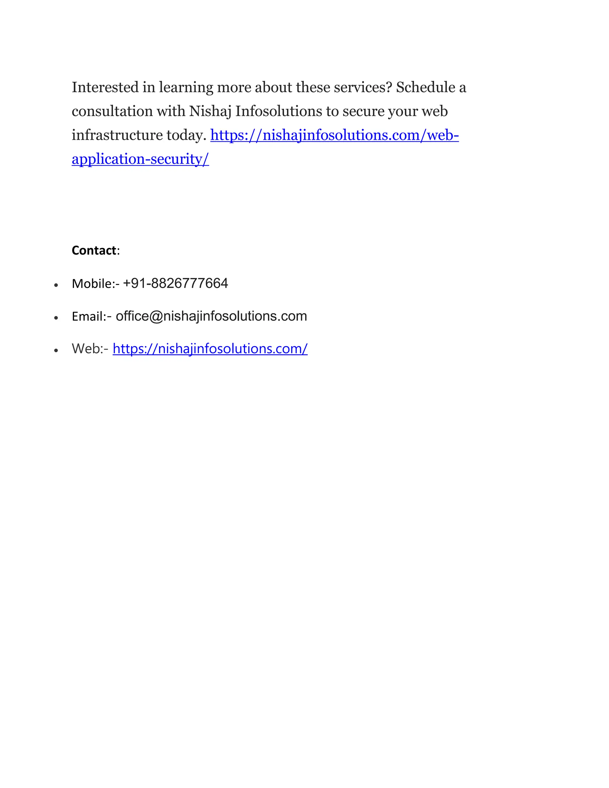 Interested in learning more about these services? Schedule a
consultation with Nishaj Infosolutions to secure your web
infrastructure today. https://nishajinfosolutions.com/web-
application-security/
Contact:
 Mobile:- +91-8826777664
 Email:- office@nishajinfosolutions.com
 Web:- https://nishajinfosolutions.com/
 