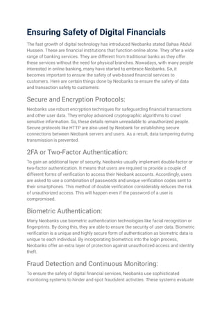 Ensuring Safety of Digital Financials
The fast growth of digital technology has introduced Neobanks stated Bahaa Abdul
Hussein. These are financial institutions that function online alone. They offer a wide
range of banking services. They are different from traditional banks as they offer
these services without the need for physical branches. Nowadays, with many people
interested in online banking, many have started to embrace Neobanks. So, it
becomes important to ensure the safety of web-based financial services to
customers. Here are certain things done by Neobanks to ensure the safety of data
and transaction safety to customers:
Secure and Encryption Protocols:
Neobanks use robust encryption techniques for safeguarding financial transactions
and other user data. They employ advanced cryptographic algorithms to crawl
sensitive information. So, these details remain unreadable to unauthorized people.
Secure protocols like HTTP are also used by Neobank for establishing secure
connections between Neobank servers and users. As a result, data tampering during
transmission is prevented.
2FA or Two-Factor Authentication:
To gain an additional layer of security, Neobanks usually implement double-factor or
two-factor authentication. It means that users are required to provide a couple of
different forms of verification to access their Neobank accounts. Accordingly, users
are asked to use a combination of passwords and unique verification codes sent to
their smartphones. This method of double verification considerably reduces the risk
of unauthorized access. This will happen even if the password of a user is
compromised.
Biometric Authentication:
Many Neobanks use biometric authentication technologies like facial recognition or
fingerprints. By doing this, they are able to ensure the security of user data. Biometric
verification is a unique and highly secure form of authentication as biometric data is
unique to each individual. By incorporating biometrics into the login process,
Neobanks offer an extra layer of protection against unauthorized access and identity
theft.
Fraud Detection and Continuous Monitoring:
To ensure the safety of digital financial services, Neobanks use sophisticated
monitoring systems to hinder and spot fraudulent activities. These systems evaluate
 