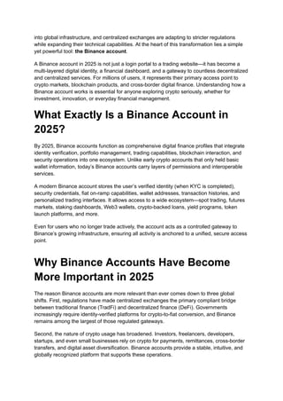 into global infrastructure, and centralized exchanges are adapting to stricter regulations
while expanding their technical capabilities. At the heart of this transformation lies a simple
yet powerful tool: the Binance account.
A Binance account in 2025 is not just a login portal to a trading website—it has become a
multi-layered digital identity, a financial dashboard, and a gateway to countless decentralized
and centralized services. For millions of users, it represents their primary access point to
crypto markets, blockchain products, and cross-border digital finance. Understanding how a
Binance account works is essential for anyone exploring crypto seriously, whether for
investment, innovation, or everyday financial management.
What Exactly Is a Binance Account in
2025?
By 2025, Binance accounts function as comprehensive digital finance profiles that integrate
identity verification, portfolio management, trading capabilities, blockchain interaction, and
security operations into one ecosystem. Unlike early crypto accounts that only held basic
wallet information, today’s Binance accounts carry layers of permissions and interoperable
services.
A modern Binance account stores the user’s verified identity (when KYC is completed),
security credentials, fiat on-ramp capabilities, wallet addresses, transaction histories, and
personalized trading interfaces. It allows access to a wide ecosystem—spot trading, futures
markets, staking dashboards, Web3 wallets, crypto-backed loans, yield programs, token
launch platforms, and more.
Even for users who no longer trade actively, the account acts as a controlled gateway to
Binance’s growing infrastructure, ensuring all activity is anchored to a unified, secure access
point.
Why Binance Accounts Have Become
More Important in 2025
The reason Binance accounts are more relevant than ever comes down to three global
shifts. First, regulations have made centralized exchanges the primary compliant bridge
between traditional finance (TradFi) and decentralized finance (DeFi). Governments
increasingly require identity-verified platforms for crypto-to-fiat conversion, and Binance
remains among the largest of those regulated gateways.
Second, the nature of crypto usage has broadened. Investors, freelancers, developers,
startups, and even small businesses rely on crypto for payments, remittances, cross-border
transfers, and digital asset diversification. Binance accounts provide a stable, intuitive, and
globally recognized platform that supports these operations.
 