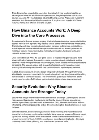 Third, Binance has expanded its ecosystem dramatically. It now functions less like an
exchange and more like a full financial super-platform, integrating diverse tools such as
savings accounts, NFT marketplaces, advanced trading engines, AI-powered investment
assistants, and decentralized Web3 connections. A single account unlocks all of these
features, making it an efficient all-in-one solution.
How Binance Accounts Work: A Deep
Dive into the Core Processes
To understand a Binance account properly, it helps to break down what happens behind the
scenes. When a user registers, they create a unique identity within Binance’s infrastructure.
That identity controls a centralized wallet system managed by Binance’s custodial layer.
Funds deposited into the account are kept in shared cold and hot wallets, protected by
multi-layer security measures including multiparty computation, hardware vaults, and
biometric authorization systems.
Once verified through KYC, the user gains access to regulated fiat gateways and more
advanced trading features. Every action—trade execution, deposit, withdrawal, staking,
transfers—flows through Binance’s backend engines, which process millions of transactions
per second. The account acts as both a security checkpoint and a transaction router,
ensuring that all activity complies with user permissions and regulatory requirements.
In 2025, Binance accounts are also deeply integrated with Web3. Through the Binance
Web3 Wallet, users can interact with decentralized applications (dApps) while still benefiting
from the ease of centralized access. This hybrid model gives crypto newcomers a safe
environment to explore DeFi without confronting intimidating private key management.
Security Evolution: Why Binance
Accounts Are Stronger Today
Security has always determined whether users trust an exchange. Over the years, Binance
has expanded its protection mechanisms significantly. Modern Binance accounts use
multiple layers of security—two-factor authentication (2FA), biometric verification, address
whitelisting, withdrawal passwords, and AI-driven monitoring that detects anomalies in login
behavior.
Behind the scenes, Binance employs advanced threat modeling and incident response
teams that continuously monitor network activity. Many users are unaware of the role played
by machine learning models, which evaluate risk scores for every withdrawal attempt or
unusual movement of funds. In 2025, security goes beyond preventing hacks—it involves
preventing manipulation, phishing, and unauthorized behavioral shifts.
 