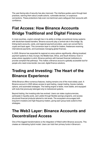 The user-facing side of security has also improved. The interface guides users through best
practices, warning them about unsafe actions, vulnerable devices, or suspicious
connections. These protections help even non-technical users safeguard their accounts with
confidence.
Fiat Access: How Binance Accounts
Bridge Traditional and Digital Finance
In most countries, crypto’s strength lies in its ability to bridge conventional money systems
with blockchain-based transfers. Binance accounts play a central role in this bridge. By
linking bank accounts, cards, and regional payment providers, users can convert fiat to
crypto and back again. This conversion layer is critical for traders, freelancers receiving
international payments, and businesses managing global finances.
In 2025, Binance has expanded its regional on-ramp options significantly, offering localized
payment systems in Asia, Europe, the Middle East, Africa, and South America. Even in
areas where regulation is strict, Binance partners with licensed financial institutions to
provide compliant fiat pathways. This makes a Binance account a globally accessible tool for
people who need cross-border, low-cost, digital finance solutions.
Trading and Investing: The Heart of the
Binance Experience
While Binance offers numerous features, trading remains one of the most widely used. A
Binance account in 2025 allows access to spot trading, margin trading, futures markets,
options, and automated strategies. The trading engine is faster, more stable, and equipped
with tools that previously belonged only to institutional systems.
Beyond trading, the investing side has evolved. Users can stake cryptocurrencies,
participate in liquidity pools, earn yields through flexible savings programs, and access
structured financial products tailored to risk levels. The ecosystem encourages both
long-term investors and high-frequency traders, giving each group tools suited to their
strategies.
The Web3 Layer: Binance Accounts and
Decentralized Access
One of the biggest transformations is the integration of Web3 within Binance accounts. This
creates an interesting hybrid model. Users can hold their primary funds in Binance’s
 
