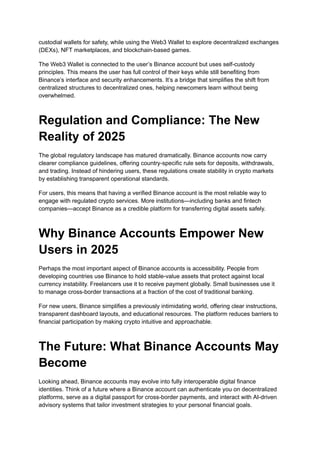 custodial wallets for safety, while using the Web3 Wallet to explore decentralized exchanges
(DEXs), NFT marketplaces, and blockchain-based games.
The Web3 Wallet is connected to the user’s Binance account but uses self-custody
principles. This means the user has full control of their keys while still benefiting from
Binance’s interface and security enhancements. It’s a bridge that simplifies the shift from
centralized structures to decentralized ones, helping newcomers learn without being
overwhelmed.
Regulation and Compliance: The New
Reality of 2025
The global regulatory landscape has matured dramatically. Binance accounts now carry
clearer compliance guidelines, offering country-specific rule sets for deposits, withdrawals,
and trading. Instead of hindering users, these regulations create stability in crypto markets
by establishing transparent operational standards.
For users, this means that having a verified Binance account is the most reliable way to
engage with regulated crypto services. More institutions—including banks and fintech
companies—accept Binance as a credible platform for transferring digital assets safely.
Why Binance Accounts Empower New
Users in 2025
Perhaps the most important aspect of Binance accounts is accessibility. People from
developing countries use Binance to hold stable-value assets that protect against local
currency instability. Freelancers use it to receive payment globally. Small businesses use it
to manage cross-border transactions at a fraction of the cost of traditional banking.
For new users, Binance simplifies a previously intimidating world, offering clear instructions,
transparent dashboard layouts, and educational resources. The platform reduces barriers to
financial participation by making crypto intuitive and approachable.
The Future: What Binance Accounts May
Become
Looking ahead, Binance accounts may evolve into fully interoperable digital finance
identities. Think of a future where a Binance account can authenticate you on decentralized
platforms, serve as a digital passport for cross-border payments, and interact with AI-driven
advisory systems that tailor investment strategies to your personal financial goals.
 