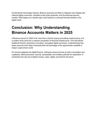 As blockchain technology matures, Binance accounts are likely to integrate more deeply with
national digital currencies, compliant cross-chain protocols, and AI-enhanced security
models. What begins as a simple login could become a universal financial identity in the
digital world.
Conclusion: Why Understanding
Binance Accounts Matters in 2025
A Binance account in 2025 is far more than a tool for buying and selling cryptocurrency. It is
a modern entry point into a massive ecosystem of financial infrastructure—one that blends
traditional finance, blockchain innovation, and global digital commerce. Understanding how
these accounts work helps individuals take full advantage of the opportunities available in
today’s crypto-driven world.
For anyone stepping into digital finance, a Binance account serves as both a foundation and
a gateway, offering structure, security, accessibility, and endless potential for exploration. It
symbolizes the new era of global money—open, digital, and built for the future.
 