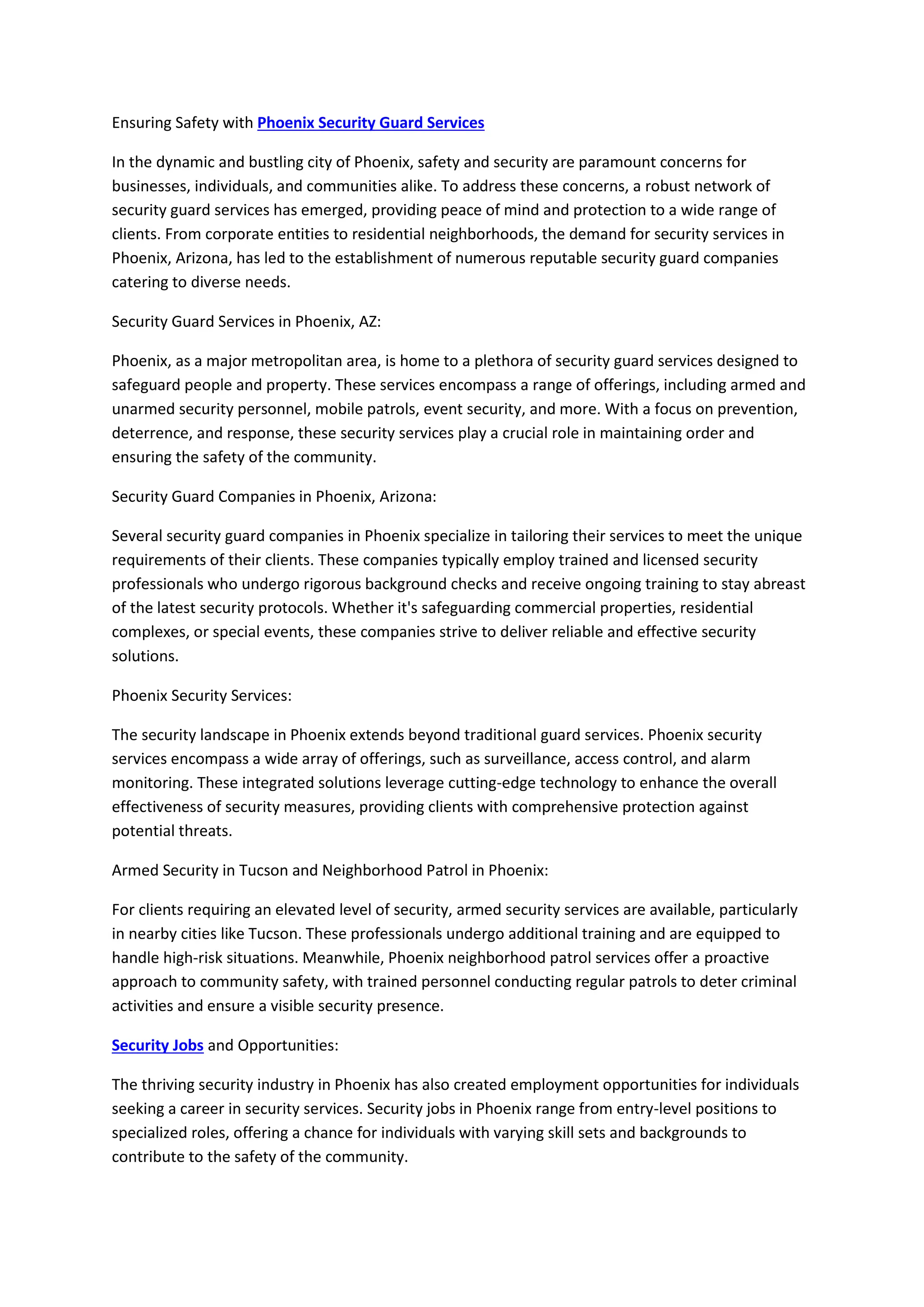 Ensuring Safety with Phoenix Security Guard Services
In the dynamic and bustling city of Phoenix, safety and security are paramount concerns for
businesses, individuals, and communities alike. To address these concerns, a robust network of
security guard services has emerged, providing peace of mind and protection to a wide range of
clients. From corporate entities to residential neighborhoods, the demand for security services in
Phoenix, Arizona, has led to the establishment of numerous reputable security guard companies
catering to diverse needs.
Security Guard Services in Phoenix, AZ:
Phoenix, as a major metropolitan area, is home to a plethora of security guard services designed to
safeguard people and property. These services encompass a range of offerings, including armed and
unarmed security personnel, mobile patrols, event security, and more. With a focus on prevention,
deterrence, and response, these security services play a crucial role in maintaining order and
ensuring the safety of the community.
Security Guard Companies in Phoenix, Arizona:
Several security guard companies in Phoenix specialize in tailoring their services to meet the unique
requirements of their clients. These companies typically employ trained and licensed security
professionals who undergo rigorous background checks and receive ongoing training to stay abreast
of the latest security protocols. Whether it's safeguarding commercial properties, residential
complexes, or special events, these companies strive to deliver reliable and effective security
solutions.
Phoenix Security Services:
The security landscape in Phoenix extends beyond traditional guard services. Phoenix security
services encompass a wide array of offerings, such as surveillance, access control, and alarm
monitoring. These integrated solutions leverage cutting-edge technology to enhance the overall
effectiveness of security measures, providing clients with comprehensive protection against
potential threats.
Armed Security in Tucson and Neighborhood Patrol in Phoenix:
For clients requiring an elevated level of security, armed security services are available, particularly
in nearby cities like Tucson. These professionals undergo additional training and are equipped to
handle high-risk situations. Meanwhile, Phoenix neighborhood patrol services offer a proactive
approach to community safety, with trained personnel conducting regular patrols to deter criminal
activities and ensure a visible security presence.
Security Jobs and Opportunities:
The thriving security industry in Phoenix has also created employment opportunities for individuals
seeking a career in security services. Security jobs in Phoenix range from entry-level positions to
specialized roles, offering a chance for individuals with varying skill sets and backgrounds to
contribute to the safety of the community.
 