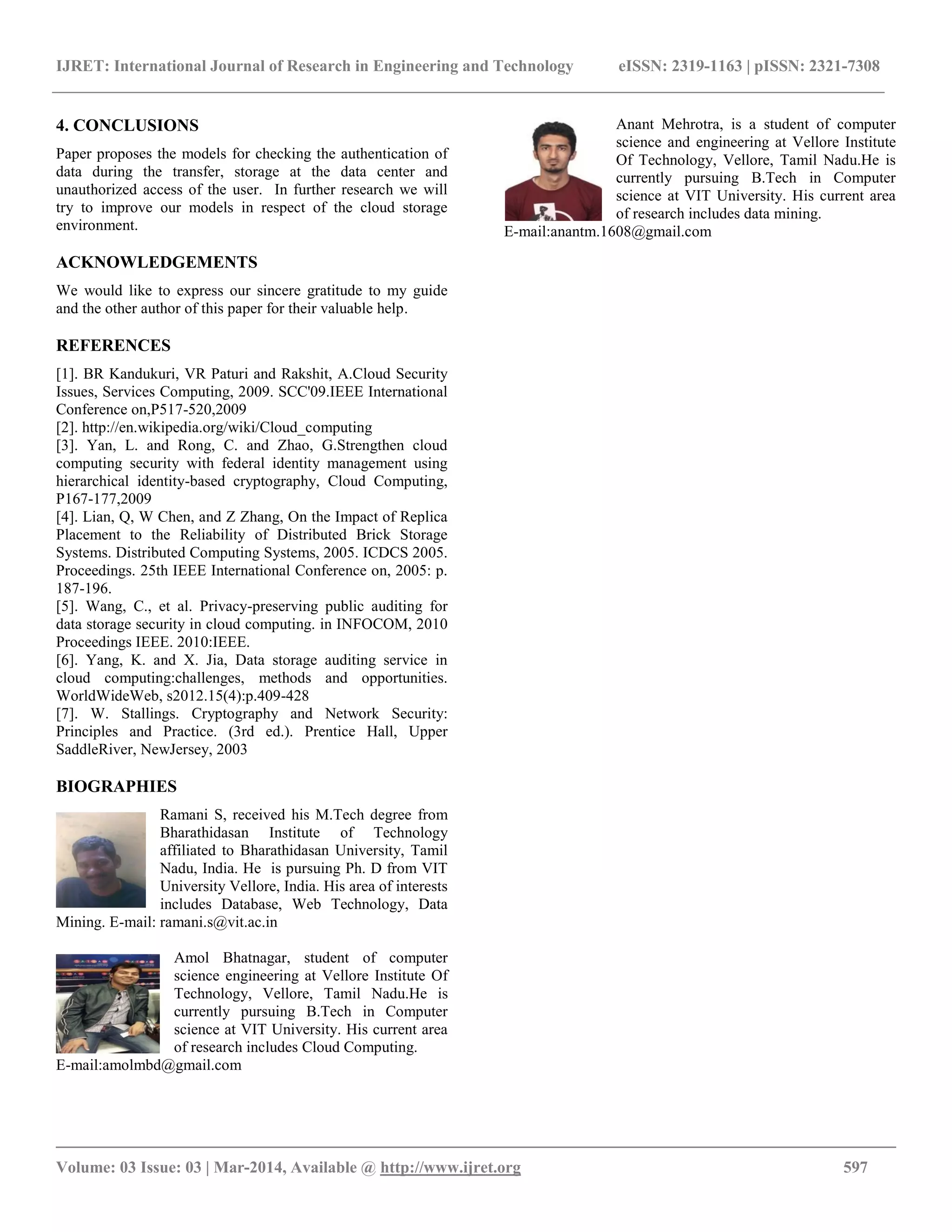 IJRET: International Journal of Research in Engineering and Technology eISSN: 2319-1163 | pISSN: 2321-7308
__________________________________________________________________________________________
Volume: 03 Issue: 03 | Mar-2014, Available @ http://www.ijret.org 597
4. CONCLUSIONS
Paper proposes the models for checking the authentication of
data during the transfer, storage at the data center and
unauthorized access of the user. In further research we will
try to improve our models in respect of the cloud storage
environment.
ACKNOWLEDGEMENTS
We would like to express our sincere gratitude to my guide
and the other author of this paper for their valuable help.
REFERENCES
[1]. BR Kandukuri, VR Paturi and Rakshit, A.Cloud Security
Issues, Services Computing, 2009. SCC'09.IEEE International
Conference on,P517-520,2009
[2]. http://en.wikipedia.org/wiki/Cloud_computing
[3]. Yan, L. and Rong, C. and Zhao, G.Strengthen cloud
computing security with federal identity management using
hierarchical identity-based cryptography, Cloud Computing,
P167-177,2009
[4]. Lian, Q, W Chen, and Z Zhang, On the Impact of Replica
Placement to the Reliability of Distributed Brick Storage
Systems. Distributed Computing Systems, 2005. ICDCS 2005.
Proceedings. 25th IEEE International Conference on, 2005: p.
187-196.
[5]. Wang, C., et al. Privacy-preserving public auditing for
data storage security in cloud computing. in INFOCOM, 2010
Proceedings IEEE. 2010:IEEE.
[6]. Yang, K. and X. Jia, Data storage auditing service in
cloud computing:challenges, methods and opportunities.
WorldWideWeb, s2012.15(4):p.409-428
[7]. W. Stallings. Cryptography and Network Security:
Principles and Practice. (3rd ed.). Prentice Hall, Upper
SaddleRiver, NewJersey, 2003
BIOGRAPHIES
Ramani S, received his M.Tech degree from
Bharathidasan Institute of Technology
affiliated to Bharathidasan University, Tamil
Nadu, India. He is pursuing Ph. D from VIT
University Vellore, India. His area of interests
includes Database, Web Technology, Data
Mining. E-mail: ramani.s@vit.ac.in
Amol Bhatnagar, student of computer
science engineering at Vellore Institute Of
Technology, Vellore, Tamil Nadu.He is
currently pursuing B.Tech in Computer
science at VIT University. His current area
of research includes Cloud Computing.
E-mail:amolmbd@gmail.com
Anant Mehrotra, is a student of computer
science and engineering at Vellore Institute
Of Technology, Vellore, Tamil Nadu.He is
currently pursuing B.Tech in Computer
science at VIT University. His current area
of research includes data mining.
E-mail:anantm.1608@gmail.com
 