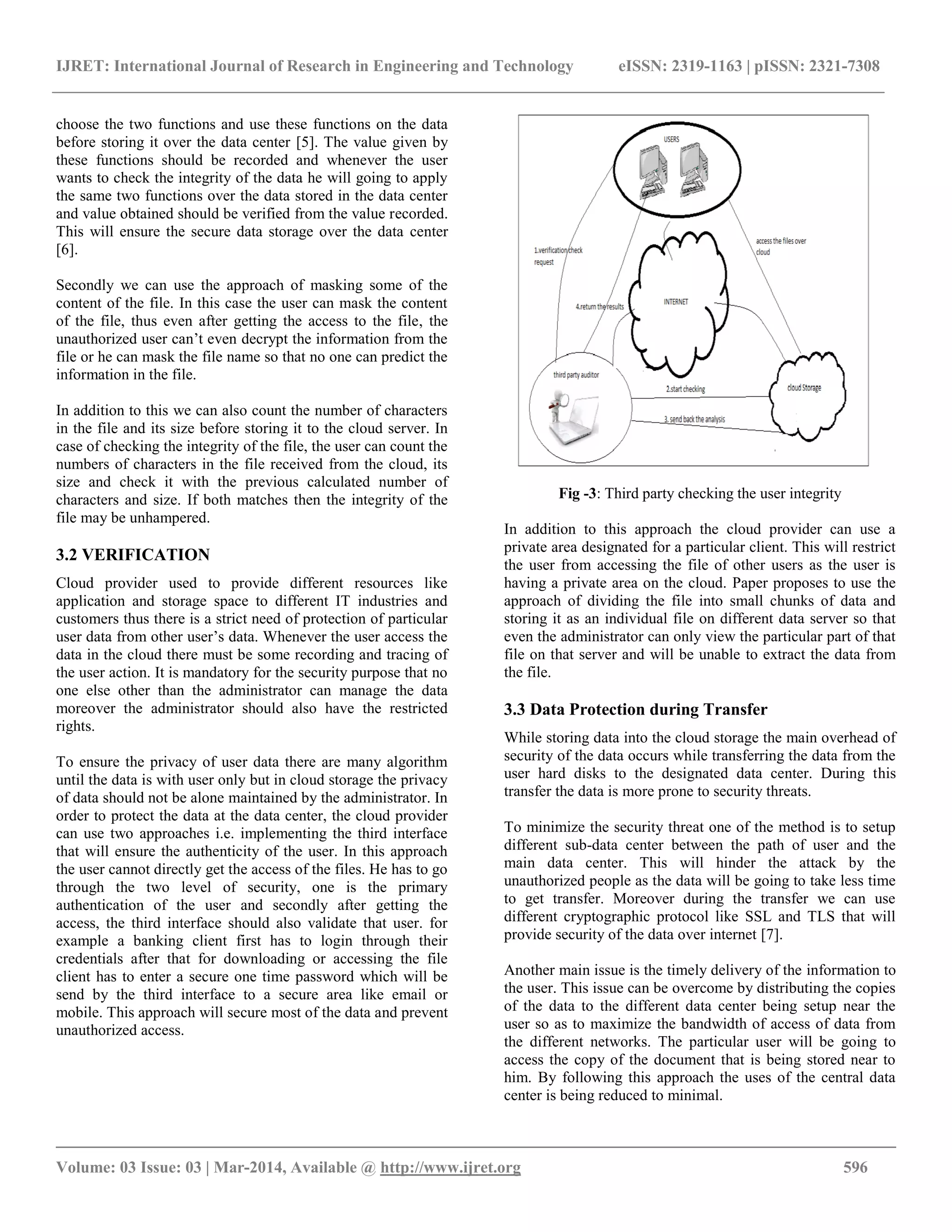 IJRET: International Journal of Research in Engineering and Technology eISSN: 2319-1163 | pISSN: 2321-7308
__________________________________________________________________________________________
Volume: 03 Issue: 03 | Mar-2014, Available @ http://www.ijret.org 596
choose the two functions and use these functions on the data
before storing it over the data center [5]. The value given by
these functions should be recorded and whenever the user
wants to check the integrity of the data he will going to apply
the same two functions over the data stored in the data center
and value obtained should be verified from the value recorded.
This will ensure the secure data storage over the data center
[6].
Secondly we can use the approach of masking some of the
content of the file. In this case the user can mask the content
of the file, thus even after getting the access to the file, the
unauthorized user can’t even decrypt the information from the
file or he can mask the file name so that no one can predict the
information in the file.
In addition to this we can also count the number of characters
in the file and its size before storing it to the cloud server. In
case of checking the integrity of the file, the user can count the
numbers of characters in the file received from the cloud, its
size and check it with the previous calculated number of
characters and size. If both matches then the integrity of the
file may be unhampered.
3.2 VERIFICATION
Cloud provider used to provide different resources like
application and storage space to different IT industries and
customers thus there is a strict need of protection of particular
user data from other user’s data. Whenever the user access the
data in the cloud there must be some recording and tracing of
the user action. It is mandatory for the security purpose that no
one else other than the administrator can manage the data
moreover the administrator should also have the restricted
rights.
To ensure the privacy of user data there are many algorithm
until the data is with user only but in cloud storage the privacy
of data should not be alone maintained by the administrator. In
order to protect the data at the data center, the cloud provider
can use two approaches i.e. implementing the third interface
that will ensure the authenticity of the user. In this approach
the user cannot directly get the access of the files. He has to go
through the two level of security, one is the primary
authentication of the user and secondly after getting the
access, the third interface should also validate that user. for
example a banking client first has to login through their
credentials after that for downloading or accessing the file
client has to enter a secure one time password which will be
send by the third interface to a secure area like email or
mobile. This approach will secure most of the data and prevent
unauthorized access.
Fig -3: Third party checking the user integrity
In addition to this approach the cloud provider can use a
private area designated for a particular client. This will restrict
the user from accessing the file of other users as the user is
having a private area on the cloud. Paper proposes to use the
approach of dividing the file into small chunks of data and
storing it as an individual file on different data server so that
even the administrator can only view the particular part of that
file on that server and will be unable to extract the data from
the file.
3.3 Data Protection during Transfer
While storing data into the cloud storage the main overhead of
security of the data occurs while transferring the data from the
user hard disks to the designated data center. During this
transfer the data is more prone to security threats.
To minimize the security threat one of the method is to setup
different sub-data center between the path of user and the
main data center. This will hinder the attack by the
unauthorized people as the data will be going to take less time
to get transfer. Moreover during the transfer we can use
different cryptographic protocol like SSL and TLS that will
provide security of the data over internet [7].
Another main issue is the timely delivery of the information to
the user. This issue can be overcome by distributing the copies
of the data to the different data center being setup near the
user so as to maximize the bandwidth of access of data from
the different networks. The particular user will be going to
access the copy of the document that is being stored near to
him. By following this approach the uses of the central data
center is being reduced to minimal.
 