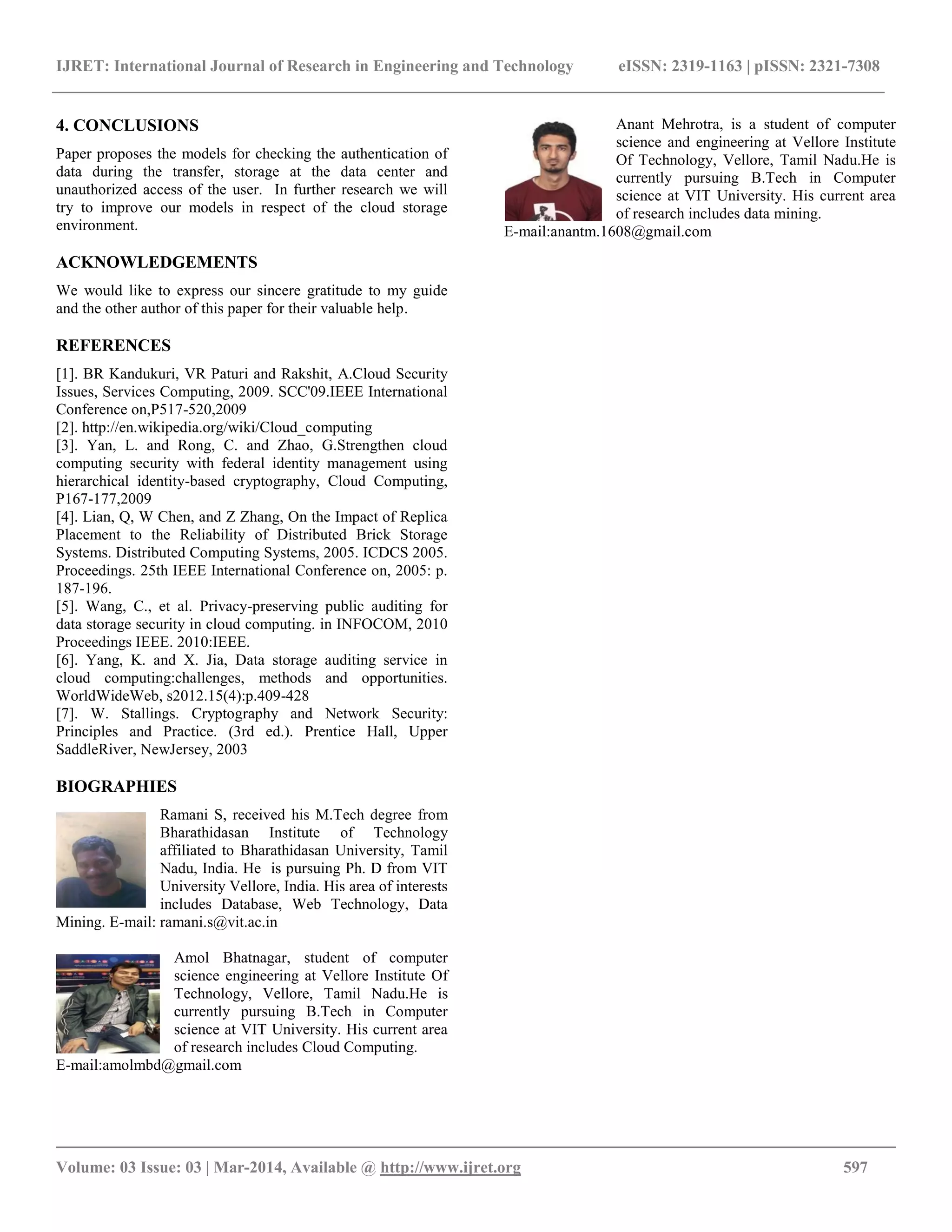 IJRET: International Journal of Research in Engineering and Technology eISSN: 2319-1163 | pISSN: 2321-7308
__________________________________________________________________________________________
Volume: 03 Issue: 03 | Mar-2014, Available @ http://www.ijret.org 597
4. CONCLUSIONS
Paper proposes the models for checking the authentication of
data during the transfer, storage at the data center and
unauthorized access of the user. In further research we will
try to improve our models in respect of the cloud storage
environment.
ACKNOWLEDGEMENTS
We would like to express our sincere gratitude to my guide
and the other author of this paper for their valuable help.
REFERENCES
[1]. BR Kandukuri, VR Paturi and Rakshit, A.Cloud Security
Issues, Services Computing, 2009. SCC'09.IEEE International
Conference on,P517-520,2009
[2]. http://en.wikipedia.org/wiki/Cloud_computing
[3]. Yan, L. and Rong, C. and Zhao, G.Strengthen cloud
computing security with federal identity management using
hierarchical identity-based cryptography, Cloud Computing,
P167-177,2009
[4]. Lian, Q, W Chen, and Z Zhang, On the Impact of Replica
Placement to the Reliability of Distributed Brick Storage
Systems. Distributed Computing Systems, 2005. ICDCS 2005.
Proceedings. 25th IEEE International Conference on, 2005: p.
187-196.
[5]. Wang, C., et al. Privacy-preserving public auditing for
data storage security in cloud computing. in INFOCOM, 2010
Proceedings IEEE. 2010:IEEE.
[6]. Yang, K. and X. Jia, Data storage auditing service in
cloud computing:challenges, methods and opportunities.
WorldWideWeb, s2012.15(4):p.409-428
[7]. W. Stallings. Cryptography and Network Security:
Principles and Practice. (3rd ed.). Prentice Hall, Upper
SaddleRiver, NewJersey, 2003
BIOGRAPHIES
Ramani S, received his M.Tech degree from
Bharathidasan Institute of Technology
affiliated to Bharathidasan University, Tamil
Nadu, India. He is pursuing Ph. D from VIT
University Vellore, India. His area of interests
includes Database, Web Technology, Data
Mining. E-mail: ramani.s@vit.ac.in
Amol Bhatnagar, student of computer
science engineering at Vellore Institute Of
Technology, Vellore, Tamil Nadu.He is
currently pursuing B.Tech in Computer
science at VIT University. His current area
of research includes Cloud Computing.
E-mail:amolmbd@gmail.com
Anant Mehrotra, is a student of computer
science and engineering at Vellore Institute
Of Technology, Vellore, Tamil Nadu.He is
currently pursuing B.Tech in Computer
science at VIT University. His current area
of research includes data mining.
E-mail:anantm.1608@gmail.com
 