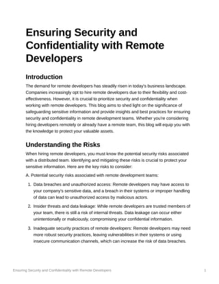 Ensuring Security and Confidentiality with Remote Developers 1
Ensuring Security and
Confidentiality with Remote
Developers
Introduction
The demand for remote developers has steadily risen in today's business landscape.
Companies increasingly opt to hire remote developers due to their flexibility and cost-
effectiveness. However, it is crucial to prioritize security and confidentiality when
working with remote developers. This blog aims to shed light on the significance of
safeguarding sensitive information and provide insights and best practices for ensuring
security and confidentiality in remote development teams. Whether you're considering
hiring developers remotely or already have a remote team, this blog will equip you with
the knowledge to protect your valuable assets.
Understanding the Risks
When hiring remote developers, you must know the potential security risks associated
with a distributed team. Identifying and mitigating these risks is crucial to protect your
sensitive information. Here are the key risks to consider:
A. Potential security risks associated with remote development teams:
1. Data breaches and unauthorized access: Remote developers may have access to
your company's sensitive data, and a breach in their systems or improper handling
of data can lead to unauthorized access by malicious actors.
2. Insider threats and data leakage: While remote developers are trusted members of
your team, there is still a risk of internal threats. Data leakage can occur either
unintentionally or maliciously, compromising your confidential information.
3. Inadequate security practices of remote developers: Remote developers may need
more robust security practices, leaving vulnerabilities in their systems or using
insecure communication channels, which can increase the risk of data breaches.
 