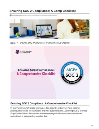 1/5
Ensuring SOC 2 Compliance: A Comp Checklist
socurely.com/ensuring-soc-2-compliance-a-comprehensive-checklist/
Blogs > Ensuring SOC 2 Compliance: A Comprehensive Checklist
Ensuring SOC 2 Compliance: A Comprehensive Checklist
In today’s increasingly digital landscape, data security, and privacy have become
paramount concerns for businesses and their customers alike. Achieving SOC 2 (Service
Organization Control 2) compliance is one-way organizations can demonstrate their
commitment to safeguarding sensitive data.
 