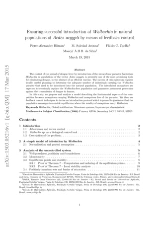 Ensuring successful introduction of Wolbachia in natural
populations of Aedes aegypti by means of feedback control
Pierre-Alexandre Bliman∗
M. Soledad Aronna†
Fl´avio C. Coelho‡
Moacyr A.H.B. da Silva§
March 19, 2015
Abstract
The control of the spread of dengue fever by introduction of the intracellular parasitic bacterium
Wolbachia in populations of the vector Aedes aegypti, is presently one of the most promising tools
for eliminating dengue, in the absence of an eﬃcient vaccine. The success of this operation requires
locally careful planning to determine the adequate number of individuals carrying the Wolbachia
parasite that need to be introduced into the natural population. The introduced mosquitoes are
expected to eventually replace the Wolbachia-free population and guarantee permanent protection
against the transmission of dengue to human.
In this study, we propose and analyze a model describing the fundamental aspects of the com-
petition between mosquitoes carrying Wolbachia and mosquitoes free of the parasite. We then use
feedback control techniques to devise an introduction protocol which is proved to guarantee that the
population converges to a stable equilibrium where the totality of mosquitoes carry Wolbachia.
Keywords Wolbachia; Global stabilization; Monotone systems; Input-output characteristic
Mathematics Subject Classiﬁcation (2000) Primary 92D30; Secondary 34C12, 93D15, 93D25
Contents
1 Introduction 2
1.1 Arboviroses and vector control . . . . . . . . . . . . . . . . . . . . . . . . . . . . . . . . . 2
1.2 Wolbachia sp. as a biological control tool . . . . . . . . . . . . . . . . . . . . . . . . . . . . 2
1.3 Description of the problem . . . . . . . . . . . . . . . . . . . . . . . . . . . . . . . . . . . . 3
2 A simple model of infestation by Wolbachia 4
2.1 Normalization and general assumption . . . . . . . . . . . . . . . . . . . . . . . . . . . . . 5
3 Analysis of the uncontrolled system 5
3.1 Well-posedness, positivity and boundedness . . . . . . . . . . . . . . . . . . . . . . . . . . 6
3.2 Monotonicity . . . . . . . . . . . . . . . . . . . . . . . . . . . . . . . . . . . . . . . . . . . 7
3.3 Equilibrium points and stability . . . . . . . . . . . . . . . . . . . . . . . . . . . . . . . . . 8
3.3.1 Proof of Theorem 7 – Computation and ordering of the equilibrium points . . . . . 9
3.3.2 Proof of Theorem 7 – Local stability analysis . . . . . . . . . . . . . . . . . . . . . 10
3.4 Positively invariant sets and basins of attraction . . . . . . . . . . . . . . . . . . . . . . . 11
∗Escola de Matem´atica Aplicada, Funda¸c˜ao Getulio Vargas, Praia de Botafogo 190, 22250-900 Rio de Janeiro - RJ, Brazil
and Inria, Domaine de Voluceau, Rocquencourt BP105, 78153 Le Chesnay cedex, France, pierre-alexandre.bliman@inria.fr
†IMPA, Estrada Dona Castorina 110, 22460-320 Rio de Janeiro - RJ, Brazil and Escola de Matem´atica Aplicada,
Funda¸c˜ao Getulio Vargas, Praia de Botafogo 190, 22250-900 Rio de Janeiro - RJ, Brazil, aronna@impa.br
‡Escola de Matem´atica Aplicada, Funda¸c˜ao Getulio Vargas, Praia de Botafogo 190, 22250-900 Rio de Janeiro - RJ,
Brazil, fccoelho@fgv.br
§Escola de Matem´atica Aplicada, Funda¸c˜ao Getulio Vargas, Praia de Botafogo 190, 22250-900 Rio de Janeiro - RJ,
Brazil, moacyr@fgv.br
1
arXiv:1503.05216v1[q-bio.QM]17Mar2015
 