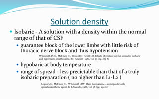 Solution density
 Isobaric - A solution with a density within the normal
range of that of CSF
 guarantee block of the lower limbs with little risk of
thoracic nerve block and thus hypotension
 hypobaric at body temperature
 range of spread - less predictable than that of a truly
isobaric preparation ( no higher than L1-L2 )
Wildsmith JAW, McClure JH, Brown DT, Scott DB. Effects of posture on the spread of isobaric
and hyperbaric amethocaine, Br J Anaesth , 1981, vol. 53 (pg. 273-8)
Logan ML, McClure JH, Wildsmith JAW. Plain bupivacaine—an unpredictable
spinal anaesthetic agent, Br J Anaesth , 1986, vol. 58 (pg. 292-6)
 