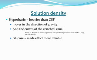 Solution density
 Hyperbaric – heavier than CSF
 moves in the direction of gravity
 And the curves of the vertebral canal
 Glucose – made effect more reliable
Barker AE. A report on clinical experiences with spinal analgesia in 100 cases, Br Med J , 1907,
vol. i (pg. 665-74)
 