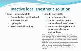 Inactive local anesthetic solution
 Ester- chemically labile
 Cannot be heat sterilized and
prolonged storage
 Hydrolysis
 Needs careful handling
 Amide-more stable
 can be heat sterilized
 Can be stored for several
years without loss of potency
 reports attributing failure of
spinal anaesthetics to
inactive drug.
Calthorpe N. Inadequate spinal anaesthesia with 0.5% Marcaine
Heavy (batch DK 2016), Int J Obstet Anaesth , 2004, vol. 13 pg. 131
Harris RW, McDonald P. Inadequate spinal anaesthesia with 0.5%
Marcaine Heavy (batch DK-1961), Int J Obstet Anaesth , 2004, vol.
13 (pg. 130-1)
Smiley RM, Redai I. More failed spinal anesthetics with hyperbaric
bupivacaine, Int J Obstet Anaesth , 2004, vol. 13 (pg. 131-4)
Wood M, Ismail F. Inadequate spinal anaesthesia with 0.5%
Marcaine Heavy (batch 1961), Int J Obstet Anaesth , 2003, vol. 12
(pg. 310-1)
 