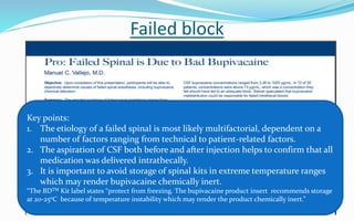 Failed block
Key points:
1. The etiology of a failed spinal is most likely multifactorial, dependent on a
number of factors ranging from technical to patient-related factors.
2. The aspiration of CSF both before and after injection helps to confirm that all
medication was delivered intrathecally.
3. It is important to avoid storage of spinal kits in extreme temperature ranges
which may render bupivacaine chemically inert.
“The BDTM Kit label states “protect from freezing. The bupivacaine product insert recommends storage
at 20-250C because of temperature instability which may render the product chemically inert.”
 