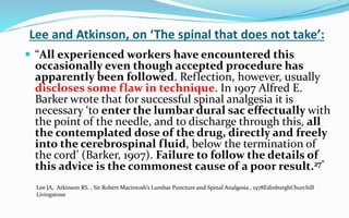 Lee and Atkinson, on ‘The spinal that does not take’:
 “All experienced workers have encountered this
occasionally even though accepted procedure has
apparently been followed. Reflection, however, usually
discloses some flaw in technique. In 1907 Alfred E.
Barker wrote that for successful spinal analgesia it is
necessary ‘to enter the lumbar dural sac effectually with
the point of the needle, and to discharge through this, all
the contemplated dose of the drug, directly and freely
into the cerebrospinal fluid, below the termination of
the cord’ (Barker, 1907). Failure to follow the details of
this advice is the commonest cause of a poor result.27”
Lee JA, Atkinson RS. , Sir Robert Macintosh’s Lumbar Puncture and Spinal Analgesia , 1978EdinburghChurchill
Livingstone
 