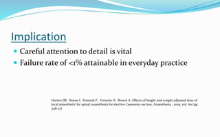 Implication
 Careful attention to detail is vital
 Failure rate of <1% attainable in everyday practice
Harten JM, Boyne I, Hannah P, Varveris D, Brown A. Effects of height and weight adjusted dose of
local anaesthetic for spinal anaesthesia for elective Caesarean section, Anaesthesia , 2005, vol. 60 (pg.
348-53)
 