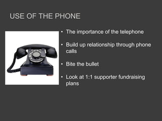 USE OF THE PHONE
• The importance of the telephone
• Build up relationship through phone
calls
• Bite the bullet
• Look at 1:1 supporter fundraising
plans
 