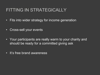 FITTING IN STRATEGICALLY
• Fits into wider strategy for income generation
• Cross-sell your events
• Your participants are really warm to your charity and
should be ready for a committed giving ask
• It’s free brand awareness
 