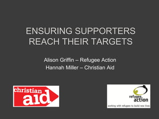 ENSURING SUPPORTERS
REACH THEIR TARGETS
Alison Griffin – Refugee Action
Hannah Miller – Christian Aid
 