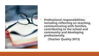 • Professional responsibilities:
including reflecting on teaching,
communicating with families,
contributing to the school and
community and developing
professionally.
(Teacher Quality 2013)
 