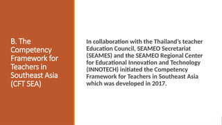 B. The
Competency
Framework for
Teachers in
Southeast Asia
(CFT SEA)
In collaboration with the Thailand’s teacher
Education Council, SEAMEO Secretariat
(SEAMES) and the SEAMEO Regional Center
for Educational Innovation and Technology
(INNOTECH) initiated the Competency
Framework for Teachers in Southeast Asia
which was developed in 2017.
 