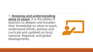 1. Knowing and understanding
what to teach. It is the ability of
teachers to deepen and broaden
their knowledge on what to teach,
understand trends, policies and
curricula and updated on local,
national. Regional, and global
developments.
 