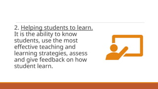 2. Helping students to learn.
It is the ability to know
students, use the most
effective teaching and
learning strategies, assess
and give feedback on how
student learn.
 