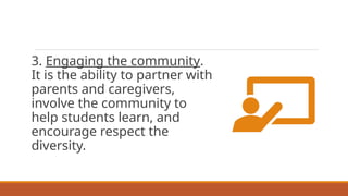 3. Engaging the community.
It is the ability to partner with
parents and caregivers,
involve the community to
help students learn, and
encourage respect the
diversity.
 