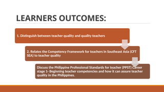 LEARNERS OUTCOMES:
1. Distinguish between teacher quality and quality teachers
2. Relates the Competency Framework for teachers in Southeast Asia (CFT
SEA) to teacher quality
Discuss the Philippine Professional Standards for teacher (PPST) Career
stage 1- Beginning teacher competencies and how it can assure teacher
quality in the Philippines.
 