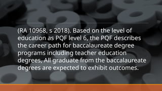 (RA 10968, s 2018). Based on the level of
education as PQF level 6, the PQF describes
the career path for baccalaureate degree
programs including teacher education
degrees, All graduate from the baccalaureate
degrees are expected to exhibit outcomes.
 