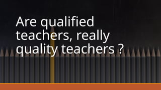 Are qualified
teachers, really
quality teachers ?
 