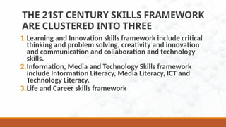THE 21ST CENTURY SKILLS FRAMEWORK
ARE CLUSTERED INTO THREE
1.Learning and Innovation skills framework include critical
thinking and problem solving, creativity and innovation
and communication and collaboration and technology
skills.
2.Information, Media and Technology Skills framework
include Information Literacy, Media Literacy, ICT and
Technology Literacy.
3.Life and Career skills framework
 
