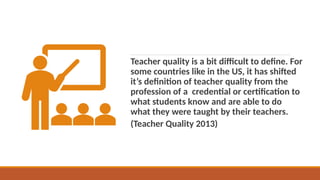 Teacher quality is a bit difficult to define. For
some countries like in the US, it has shifted
it’s definition of teacher quality from the
profession of a credential or certification to
what students know and are able to do
what they were taught by their teachers.
(Teacher Quality 2013)
 