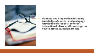• Planning and Preparation: including
knowledge of content and pedagogy
knowledge of students, coherent
instructional plans, and knowledge on
how to assess student learning;
 