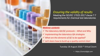 Ensuring the validity of results
Meeting the ISO/IEC 17025:2017 clause 7.7
requirements for chemical test laboratories
• https://consultglp.com
Webinar contents:
 The laboratory QA/QC protocols – What and Why
 Implementing the laboratory QA strategies
 What are the elements of QC to be applied?
 Let’s learn how to build up a quality control chart
Tuesday 18 August 2020 * Virtual Zoom
 