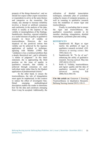 Belitung	
  Nursing	
  Journal-­‐	
  Belitung	
  Raya	
  Publisher,	
  Vol	
  1,	
  Issue	
  1,	
  November-­‐	
  December	
  2015	
  |	
  
(Online	
  First)	
  
	
  
11	
  
property of the things themselves’, and we
should not expect either expert researchers
or respondents to arrive at the same themes
and categories as the researcher. Put
simply, any attempt to increase reliability
involves a forced or artificial consensus
and conformity in the analysis of the data,
which is usually at the expense of the
validity or meaningfulness of the findings.
Sandelowski, therefore, rejected reliability
as a useful measure of quality in qualitative
research in favor of validity or
trustworthiness. However, she was
skeptical of the positivist notion that
validity can be achieved by the rigorous
application of method or technique,
agreeing with Mishler (1990) that
‘validation is less a technical problem than
a deeply theoretical one’, and is ultimately
‘a matter of judgment’.2
In this latter
statement, she is approaching the third
position on the issue of quality in
qualitative research, that validity is
achieved through consensus on each
individual study rather than by the blanket
application of predetermined criteria.3
In the other hand, to ensure the
trustworthiness, the role of triangulation
must again be emphasized, in this context
to reduce the effect of investigator bias.
Detail emerging methodological
description enables the reader to determine
how far the data and constructs emerging
from it may be accepted. Additionally, the
utilization of detailed transcription
techniques, schematic plan of systematic
coding by means of computer programs, as
well as counting in qualitative research
were the modalities to ensure rigor and
trustworthiness.
Finally in concluding that to ensure
the rigor and trustworthiness, the
qualitative researchers consider to do
member checking, triangulation, detailed
transcription, systematic plan and coding.
REFERENCES
1. Sandelowski M. Rigor or rigor
mortis: the problem of rigor in
qualitative research revisited. ANS.
Advances in nursing science. Dec
1993;16(2):1-8.
2. Sandelowski M. "To be of use":
enhancing the utility of qualitative
research. Nursing outlook. May-Jun
1997;45(3):125-132.
3. Rolfe G. Validity, trustworthiness
and rigour: quality and the idea of
qualitative research. Journal of
advanced nursing. Feb
2006;53(3):304-310.
Cite this article as: Gunawan J. Ensuring
Trustworthiness in Qualitative Research.
Belitung Nursing Journal 2015;1:10-11.
	
  
	
  
 