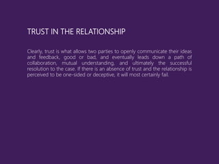 TRUST IN THE RELATIONSHIP
Clearly, trust is what allows two parties to openly communicate their ideas
and feedback, good or bad, and eventually leads down a path of
collaboration, mutual understanding, and ultimately the successful
resolution to the case. If there is an absence of trust and the relationship is
perceived to be one-sided or deceptive, it will most certainly fail.
 