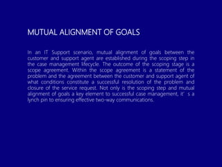 MUTUAL ALIGNMENT OF GOALS
In an IT Support scenario, mutual alignment of goals between the
customer and support agent are established during the scoping step in
the case management lifecycle. The outcome of the scoping stage is a
scope agreement. Within the scope agreement is a statement of the
problem and the agreement between the customer and support agent of
what conditions constitute a successful resolution of the problem and
closure of the service request. Not only is the scoping step and mutual
alignment of goals a key element to successful case management, it’s a
lynch pin to ensuring effective two-way communications.
 
