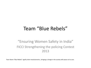 Team “Blue Rebels” 
“Ensuring Women Safety in India” 
FICCI Strengthening the policing Contest 2013 
Team Name “Blue Rebels” signify silent revolutionaries , bringing a change in the society with peace at its core.  