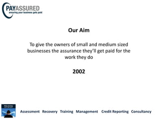 Our Aim

    To give the owners of small and medium sized
   businesses the assurance they’ll get paid for the
                    work they do

                           2002




Assessment Recovery Training Management Credit Reporting Consultancy
 