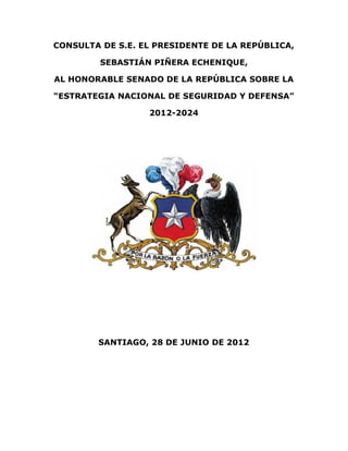 CONSULTA DE S.E. EL PRESIDENTE DE LA REPÚBLICA,

         SEBASTIÁN PIÑERA ECHENIQUE,

AL HONORABLE SENADO DE LA REPÚBLICA SOBRE LA

“ESTRATEGIA NACIONAL DE SEGURIDAD Y DEFENSA”

                  2012-2024




        SANTIAGO, 28 DE JUNIO DE 2012
 