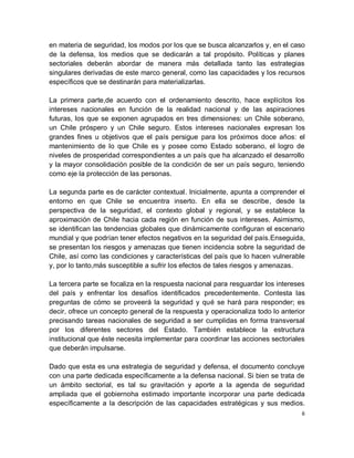 en materia de seguridad, los modos por los que se busca alcanzarlos y, en el caso
de la defensa, los medios que se dedicarán a tal propósito. Políticas y planes
sectoriales deberán abordar de manera más detallada tanto las estrategias
singulares derivadas de este marco general, como las capacidades y los recursos
específicos que se destinarán para materializarlas.

La primera parte,de acuerdo con el ordenamiento descrito, hace explícitos los
intereses nacionales en función de la realidad nacional y de las aspiraciones
futuras, los que se exponen agrupados en tres dimensiones: un Chile soberano,
un Chile próspero y un Chile seguro. Estos intereses nacionales expresan los
grandes fines u objetivos que el país persigue para los próximos doce años: el
mantenimiento de lo que Chile es y posee como Estado soberano, el logro de
niveles de prosperidad correspondientes a un país que ha alcanzado el desarrollo
y la mayor consolidación posible de la condición de ser un país seguro, teniendo
como eje la protección de las personas.

La segunda parte es de carácter contextual. Inicialmente, apunta a comprender el
entorno en que Chile se encuentra inserto. En ella se describe, desde la
perspectiva de la seguridad, el contexto global y regional, y se establece la
aproximación de Chile hacia cada región en función de sus intereses. Asimismo,
se identifican las tendencias globales que dinámicamente configuran el escenario
mundial y que podrían tener efectos negativos en la seguridad del país.Enseguida,
se presentan los riesgos y amenazas que tienen incidencia sobre la seguridad de
Chile, así como las condiciones y características del país que lo hacen vulnerable
y, por lo tanto,más susceptible a sufrir los efectos de tales riesgos y amenazas.

La tercera parte se focaliza en la respuesta nacional para resguardar los intereses
del país y enfrentar los desafíos identificados precedentemente. Contesta las
preguntas de cómo se proveerá la seguridad y qué se hará para responder; es
decir, ofrece un concepto general de la respuesta y operacionaliza todo lo anterior
precisando tareas nacionales de seguridad a ser cumplidas en forma transversal
por los diferentes sectores del Estado. También establece la estructura
institucional que éste necesita implementar para coordinar las acciones sectoriales
que deberán impulsarse.

Dado que esta es una estrategia de seguridad y defensa, el documento concluye
con una parte dedicada específicamente a la defensa nacional. Si bien se trata de
un ámbito sectorial, es tal su gravitación y aporte a la agenda de seguridad
ampliada que el gobiernoha estimado importante incorporar una parte dedicada
específicamente a la descripción de las capacidades estratégicas y sus medios.
                                                                                  6
 