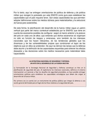 Por lo tanto, aquí se entregan orientaciones de política de defensa y de política
militar que recogen lo postulado por esta ENSYD como guía para establecer las
capacidades que el país requiere tener. Son estas capacidades las que permiten
adoptar definiciones sobre los medios idóneos para materializarlas y la estructura
de fuerza para sostenerlas.

De esta forma, la planificación del desarrollo de la fuerza militar sigue un patrón
vertical que parte del marco contextual establecido por la ENSYD; que tiene en
cuenta los escenarios posibles de configurar según el marco anterior y la postura
del país en cada uno de ellos; que entiende que dichos escenarios se organizan
no sólo en función de riesgos y amenazas, sino también de los intereses
nacionales que los hacen relevantes, de las tendencias globales que los
dinamizan y de las vulnerabilidades propias que condicionan el logro de los
objetivos que en ellos se pretenden. De aquí se derivan las tareas que la defensa
debe asumir y la definición de las capacidades requeridas para obtener los efectos
deseados y las decisiones sobre los medios necesarios para materializar tales
capacidades.


                     LA ESTRATEGIA NACIONAL DE SEGURIDAD Y DEFENSA:
                      UN HITO EN EL DESARROLLO DE LA FUERZA MILITAR

La formulación de la Estrategia Nacional de Seguridad y Defensa constituye un hito en la
planificación de seguridad del país. Al explicitarse los intereses nacionales, definirse el entorno
internacional y el nacional, y fijar los desafíos de seguridad previsibles, se hace posible entregar
orientaciones políticas para establecer las capacidades estratégicas que deben dar origen al
desarrollo de la fuerza militar.

Por primera vez se cuenta con un instrumento de política pública que integra la defensa a una
acción general del Estado para el logro de los fines relativos a la seguridad del país.




                                                                                                  7
 