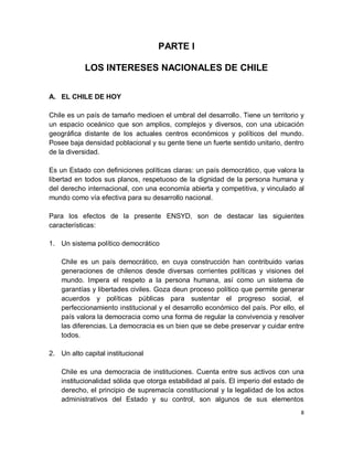 PARTE I

            LOS INTERESES NACIONALES DE CHILE


A. EL CHILE DE HOY

Chile es un país de tamaño medioen el umbral del desarrollo. Tiene un territorio y
un espacio oceánico que son amplios, complejos y diversos, con una ubicación
geográfica distante de los actuales centros económicos y políticos del mundo.
Posee baja densidad poblacional y su gente tiene un fuerte sentido unitario, dentro
de la diversidad.

Es un Estado con definiciones políticas claras: un país democrático, que valora la
libertad en todos sus planos, respetuoso de la dignidad de la persona humana y
del derecho internacional, con una economía abierta y competitiva, y vinculado al
mundo como vía efectiva para su desarrollo nacional.

Para los efectos de la presente ENSYD, son de destacar las siguientes
características:

1. Un sistema político democrático

    Chile es un país democrático, en cuya construcción han contribuido varias
    generaciones de chilenos desde diversas corrientes políticas y visiones del
    mundo. Impera el respeto a la persona humana, así como un sistema de
    garantías y libertades civiles. Goza deun proceso político que permite generar
    acuerdos y políticas públicas para sustentar el progreso social, el
    perfeccionamiento institucional y el desarrollo económico del país. Por ello, el
    país valora la democracia como una forma de regular la convivencia y resolver
    las diferencias. La democracia es un bien que se debe preservar y cuidar entre
    todos.

2. Un alto capital institucional

    Chile es una democracia de instituciones. Cuenta entre sus activos con una
    institucionalidad sólida que otorga estabilidad al país. El imperio del estado de
    derecho, el principio de supremacía constitucional y la legalidad de los actos
    administrativos del Estado y su control, son algunos de sus elementos
                                                                                    8
 